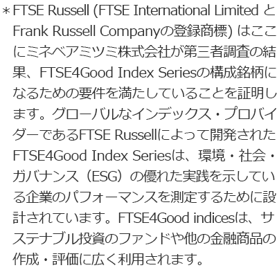 *FTSE Russell (FTSE International Limited と Frank Russell Companyの登録商標)はここにミネベアミツミ株式会社が第三者調査の結果、FTSE4Good Index Seriesの構成銘柄になるための要件を満たしていることを証明します。グローバルなインデックス・プロバイダーであるFTSE Russellによって開発されたFTSE4Good Index Seriesは、環境・社会・ガバナンス(ESG)の優れた実践を示している企業のパフォーマンスを測定するために設計されています。FTSE4Good indicesは、サステナブル投資のファンドや他の金融商品の作成・評価に広く利用されます。