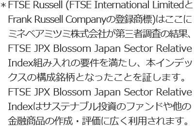 *FTSE Russell (FTSE International Limited と Frank Russell Companyの登録商標)はここにミネベアミツミ株式会社が第三者調査の結果、FTSE JPX Blossom Japan Sector Relative Index組み入れの要件を満たし、本インデックスの構成銘柄となったことを証します。FTSE JPX Blossom Japan Sector Relative Indexはサステナブル投資のファンドや他の金融商品の作成・評価に広く利用されます。