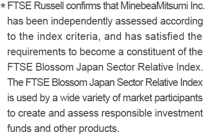 * FTSE Russell confirms that MinbeaMitsumi Inc. has been independently assessed according to the index criteria, and has satisfied the requirements to become a constituent of the FTSE Blossom Japan Sector Relative Index. The FTSE Blossom Japan Sector Relative Index is used by a wide variety of market participants to create and assess responsible investment funds and other products.