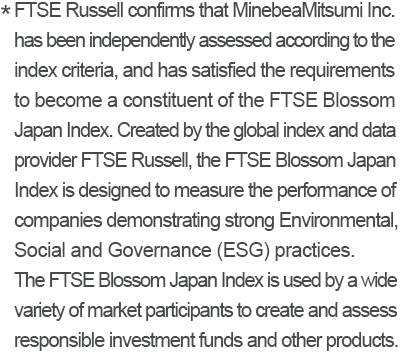 * FTSE Russell confirms that MinebeaMitsumi Inc. has been independently assessed according to the index criteria, and has satisfied the requirements to become a constituent of the FTSE Blossom Japan Index. Created by the global index and data provider FTSE Russell, the FTSE Blossom Japan Index is designed to measure the performance of companies demonstrating strong Environmental, Social and Governance (ESG) practices. The FTSE Blossom Japan Index is used by a wide variety of market participants to create and assess responsible investment funds and other products.