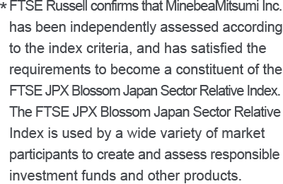 * FTSE Russell confirms that MinebeaMitsumi Inc. has been independently assessed according to the index criteria, and has satisfied the requirements to become a constituent of the FTSE JPX Blossom Japan Sector Relative Index. The FTSE JPX Blossom Japan Sector Relative Index is used by a wide variety of market participants to create and assess responsible investment funds and other products.